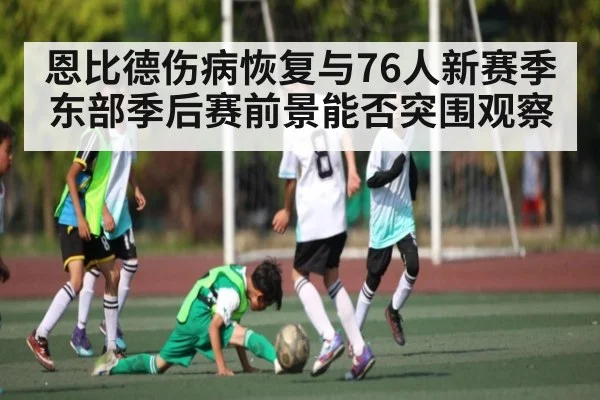 恩比德伤病恢复与76人新赛季东部季后赛前景能否突围观察