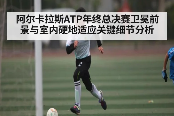 阿尔卡拉斯ATP年终总决赛卫冕前景与室内硬地适应关键细节分析